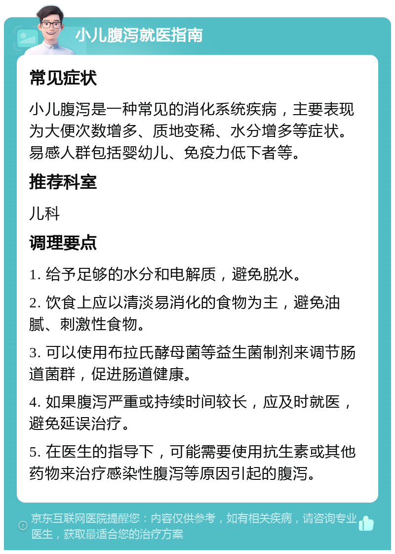 小儿腹泻就医指南 常见症状 小儿腹泻是一种常见的消化系统疾病，主要表现为大便次数增多、质地变稀、水分增多等症状。易感人群包括婴幼儿、免疫力低下者等。 推荐科室 儿科 调理要点 1. 给予足够的水分和电解质，避免脱水。 2. 饮食上应以清淡易消化的食物为主，避免油腻、刺激性食物。 3. 可以使用布拉氏酵母菌等益生菌制剂来调节肠道菌群，促进肠道健康。 4. 如果腹泻严重或持续时间较长，应及时就医，避免延误治疗。 5. 在医生的指导下，可能需要使用抗生素或其他药物来治疗感染性腹泻等原因引起的腹泻。