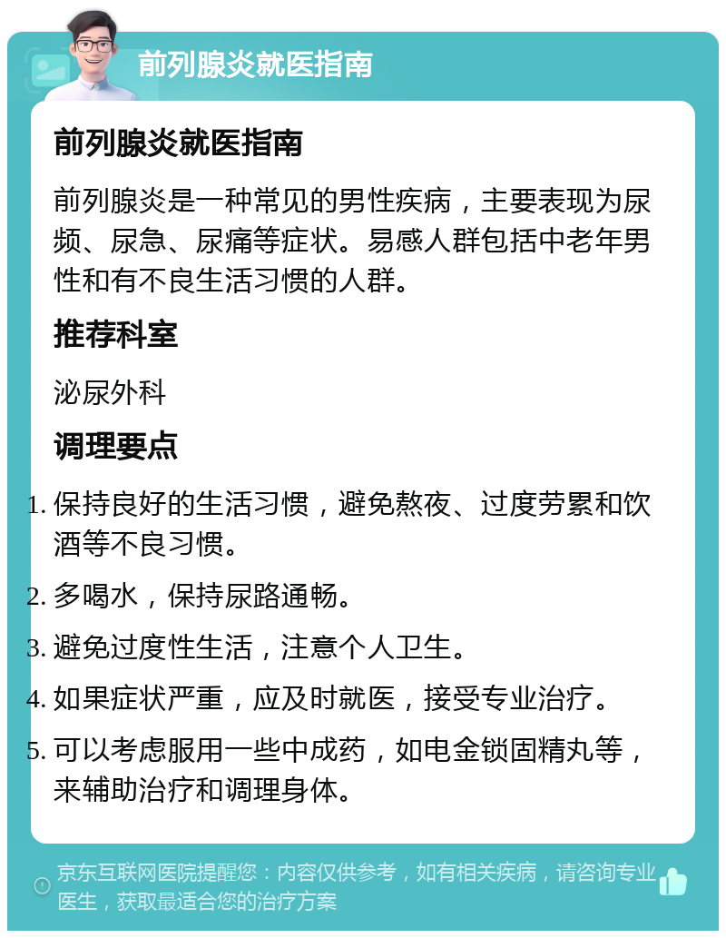 前列腺炎就医指南 前列腺炎就医指南 前列腺炎是一种常见的男性疾病，主要表现为尿频、尿急、尿痛等症状。易感人群包括中老年男性和有不良生活习惯的人群。 推荐科室 泌尿外科 调理要点 保持良好的生活习惯，避免熬夜、过度劳累和饮酒等不良习惯。 多喝水，保持尿路通畅。 避免过度性生活，注意个人卫生。 如果症状严重，应及时就医，接受专业治疗。 可以考虑服用一些中成药，如电金锁固精丸等，来辅助治疗和调理身体。