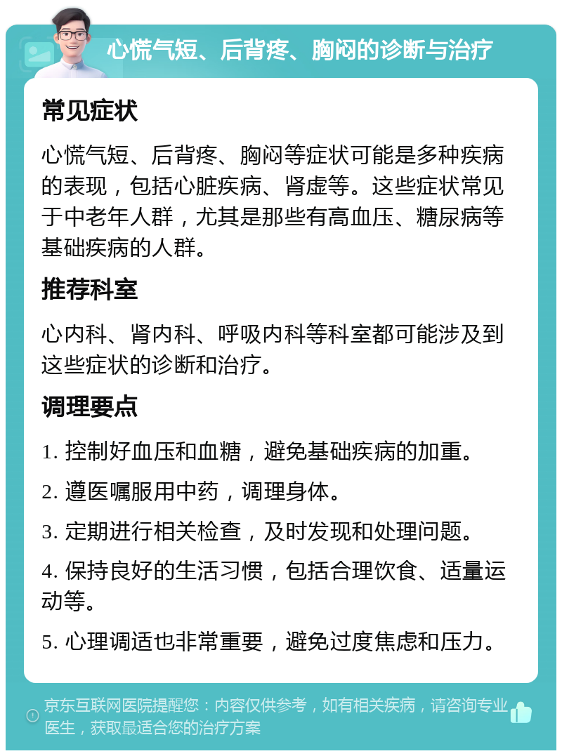 心慌气短、后背疼、胸闷的诊断与治疗 常见症状 心慌气短、后背疼、胸闷等症状可能是多种疾病的表现，包括心脏疾病、肾虚等。这些症状常见于中老年人群，尤其是那些有高血压、糖尿病等基础疾病的人群。 推荐科室 心内科、肾内科、呼吸内科等科室都可能涉及到这些症状的诊断和治疗。 调理要点 1. 控制好血压和血糖，避免基础疾病的加重。 2. 遵医嘱服用中药，调理身体。 3. 定期进行相关检查，及时发现和处理问题。 4. 保持良好的生活习惯，包括合理饮食、适量运动等。 5. 心理调适也非常重要，避免过度焦虑和压力。