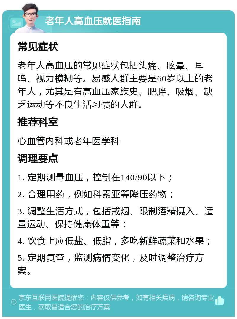 老年人高血压就医指南 常见症状 老年人高血压的常见症状包括头痛、眩晕、耳鸣、视力模糊等。易感人群主要是60岁以上的老年人，尤其是有高血压家族史、肥胖、吸烟、缺乏运动等不良生活习惯的人群。 推荐科室 心血管内科或老年医学科 调理要点 1. 定期测量血压，控制在140/90以下； 2. 合理用药，例如科素亚等降压药物； 3. 调整生活方式，包括戒烟、限制酒精摄入、适量运动、保持健康体重等； 4. 饮食上应低盐、低脂，多吃新鲜蔬菜和水果； 5. 定期复查，监测病情变化，及时调整治疗方案。