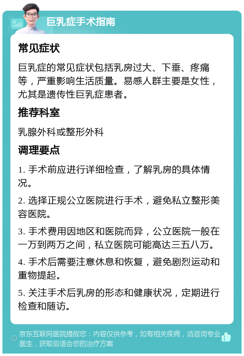 巨乳症手术指南 常见症状 巨乳症的常见症状包括乳房过大、下垂、疼痛等，严重影响生活质量。易感人群主要是女性，尤其是遗传性巨乳症患者。 推荐科室 乳腺外科或整形外科 调理要点 1. 手术前应进行详细检查，了解乳房的具体情况。 2. 选择正规公立医院进行手术，避免私立整形美容医院。 3. 手术费用因地区和医院而异，公立医院一般在一万到两万之间，私立医院可能高达三五八万。 4. 手术后需要注意休息和恢复，避免剧烈运动和重物提起。 5. 关注手术后乳房的形态和健康状况，定期进行检查和随访。