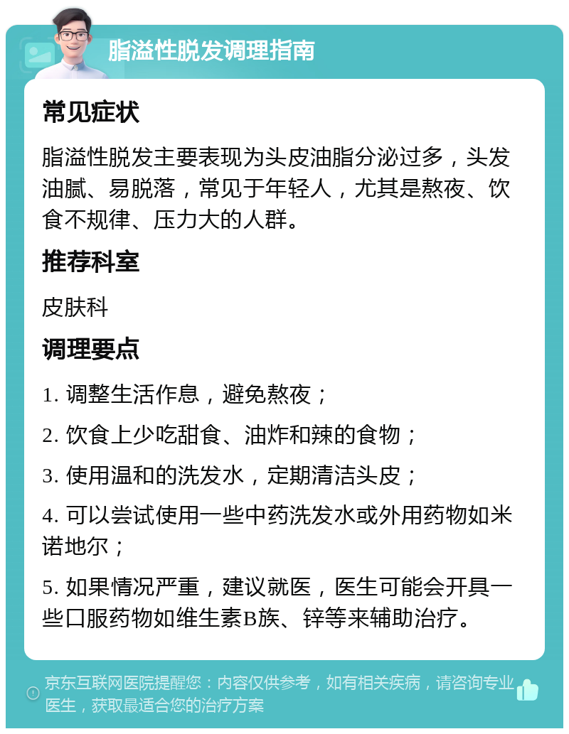 脂溢性脱发调理指南 常见症状 脂溢性脱发主要表现为头皮油脂分泌过多，头发油腻、易脱落，常见于年轻人，尤其是熬夜、饮食不规律、压力大的人群。 推荐科室 皮肤科 调理要点 1. 调整生活作息，避免熬夜； 2. 饮食上少吃甜食、油炸和辣的食物； 3. 使用温和的洗发水，定期清洁头皮； 4. 可以尝试使用一些中药洗发水或外用药物如米诺地尔； 5. 如果情况严重，建议就医，医生可能会开具一些口服药物如维生素B族、锌等来辅助治疗。