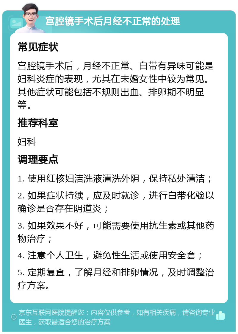 宫腔镜手术后月经不正常的处理 常见症状 宫腔镜手术后，月经不正常、白带有异味可能是妇科炎症的表现，尤其在未婚女性中较为常见。其他症状可能包括不规则出血、排卵期不明显等。 推荐科室 妇科 调理要点 1. 使用红核妇洁洗液清洗外阴，保持私处清洁； 2. 如果症状持续，应及时就诊，进行白带化验以确诊是否存在阴道炎； 3. 如果效果不好，可能需要使用抗生素或其他药物治疗； 4. 注意个人卫生，避免性生活或使用安全套； 5. 定期复查，了解月经和排卵情况，及时调整治疗方案。