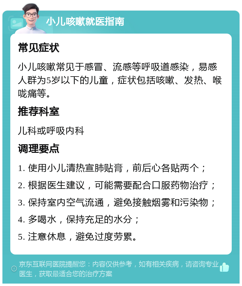 小儿咳嗽就医指南 常见症状 小儿咳嗽常见于感冒、流感等呼吸道感染，易感人群为5岁以下的儿童，症状包括咳嗽、发热、喉咙痛等。 推荐科室 儿科或呼吸内科 调理要点 1. 使用小儿清热宣肺贴膏，前后心各贴两个； 2. 根据医生建议，可能需要配合口服药物治疗； 3. 保持室内空气流通，避免接触烟雾和污染物； 4. 多喝水，保持充足的水分； 5. 注意休息，避免过度劳累。