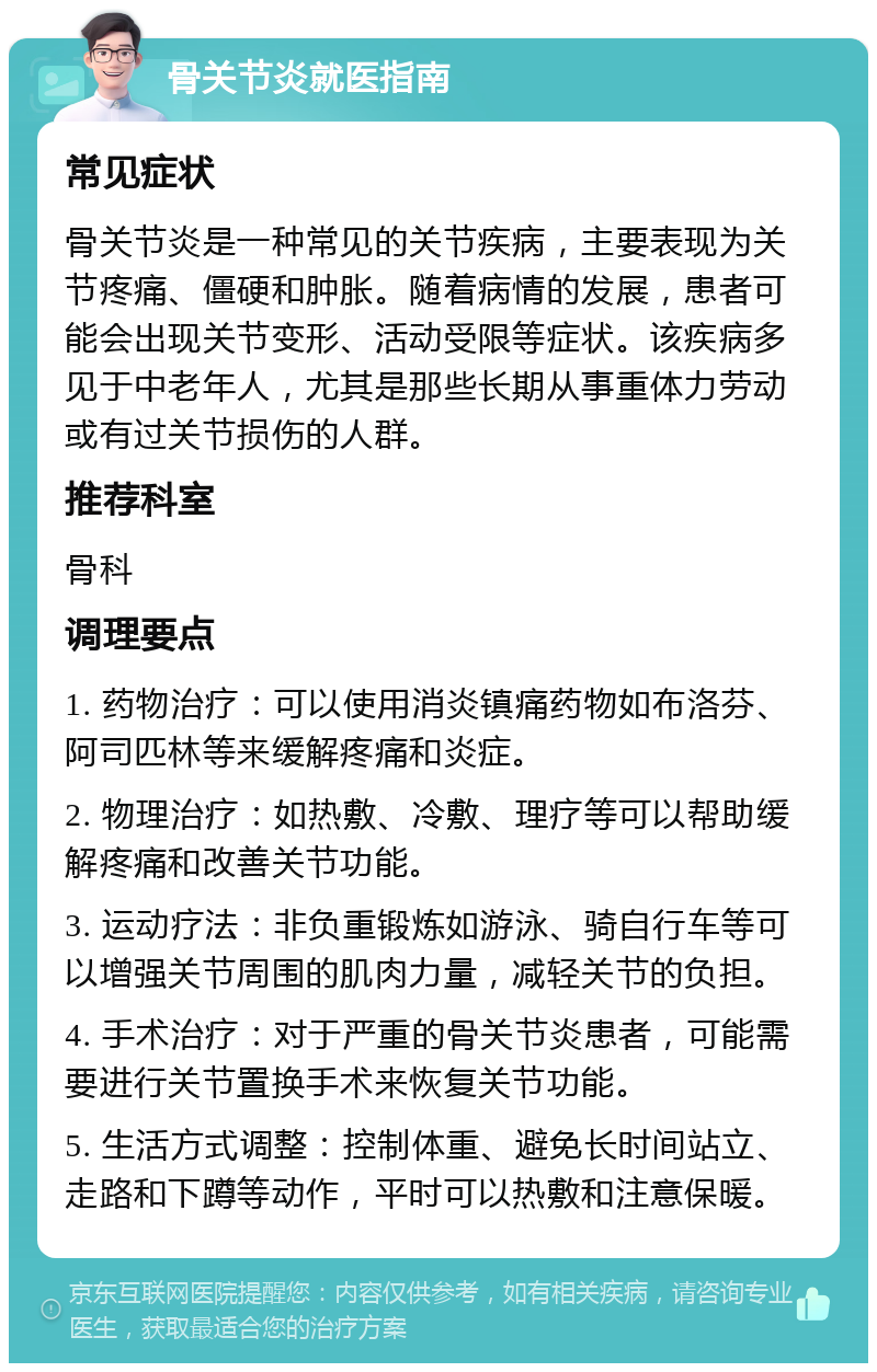 骨关节炎就医指南 常见症状 骨关节炎是一种常见的关节疾病，主要表现为关节疼痛、僵硬和肿胀。随着病情的发展，患者可能会出现关节变形、活动受限等症状。该疾病多见于中老年人，尤其是那些长期从事重体力劳动或有过关节损伤的人群。 推荐科室 骨科 调理要点 1. 药物治疗：可以使用消炎镇痛药物如布洛芬、阿司匹林等来缓解疼痛和炎症。 2. 物理治疗：如热敷、冷敷、理疗等可以帮助缓解疼痛和改善关节功能。 3. 运动疗法：非负重锻炼如游泳、骑自行车等可以增强关节周围的肌肉力量，减轻关节的负担。 4. 手术治疗：对于严重的骨关节炎患者，可能需要进行关节置换手术来恢复关节功能。 5. 生活方式调整：控制体重、避免长时间站立、走路和下蹲等动作，平时可以热敷和注意保暖。