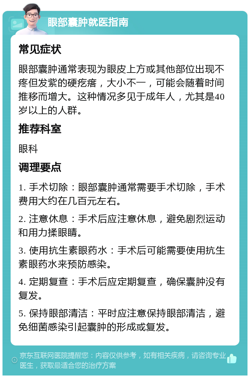 眼部囊肿就医指南 常见症状 眼部囊肿通常表现为眼皮上方或其他部位出现不疼但发紫的硬疙瘩，大小不一，可能会随着时间推移而增大。这种情况多见于成年人，尤其是40岁以上的人群。 推荐科室 眼科 调理要点 1. 手术切除：眼部囊肿通常需要手术切除，手术费用大约在几百元左右。 2. 注意休息：手术后应注意休息，避免剧烈运动和用力揉眼睛。 3. 使用抗生素眼药水：手术后可能需要使用抗生素眼药水来预防感染。 4. 定期复查：手术后应定期复查，确保囊肿没有复发。 5. 保持眼部清洁：平时应注意保持眼部清洁，避免细菌感染引起囊肿的形成或复发。