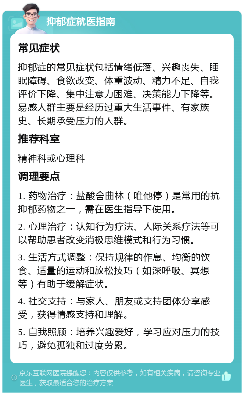 抑郁症就医指南 常见症状 抑郁症的常见症状包括情绪低落、兴趣丧失、睡眠障碍、食欲改变、体重波动、精力不足、自我评价下降、集中注意力困难、决策能力下降等。易感人群主要是经历过重大生活事件、有家族史、长期承受压力的人群。 推荐科室 精神科或心理科 调理要点 1. 药物治疗：盐酸舍曲林（唯他停）是常用的抗抑郁药物之一，需在医生指导下使用。 2. 心理治疗：认知行为疗法、人际关系疗法等可以帮助患者改变消极思维模式和行为习惯。 3. 生活方式调整：保持规律的作息、均衡的饮食、适量的运动和放松技巧（如深呼吸、冥想等）有助于缓解症状。 4. 社交支持：与家人、朋友或支持团体分享感受，获得情感支持和理解。 5. 自我照顾：培养兴趣爱好，学习应对压力的技巧，避免孤独和过度劳累。