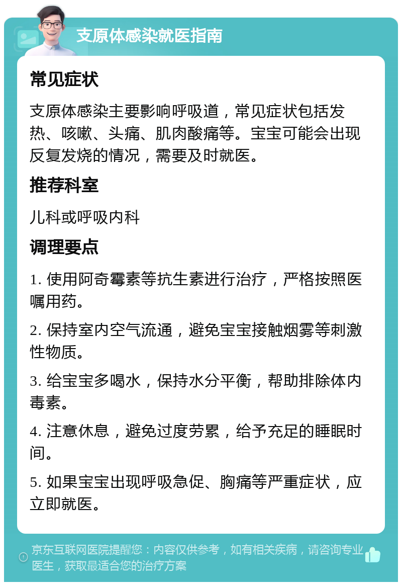 支原体感染就医指南 常见症状 支原体感染主要影响呼吸道，常见症状包括发热、咳嗽、头痛、肌肉酸痛等。宝宝可能会出现反复发烧的情况，需要及时就医。 推荐科室 儿科或呼吸内科 调理要点 1. 使用阿奇霉素等抗生素进行治疗，严格按照医嘱用药。 2. 保持室内空气流通，避免宝宝接触烟雾等刺激性物质。 3. 给宝宝多喝水，保持水分平衡，帮助排除体内毒素。 4. 注意休息，避免过度劳累，给予充足的睡眠时间。 5. 如果宝宝出现呼吸急促、胸痛等严重症状，应立即就医。