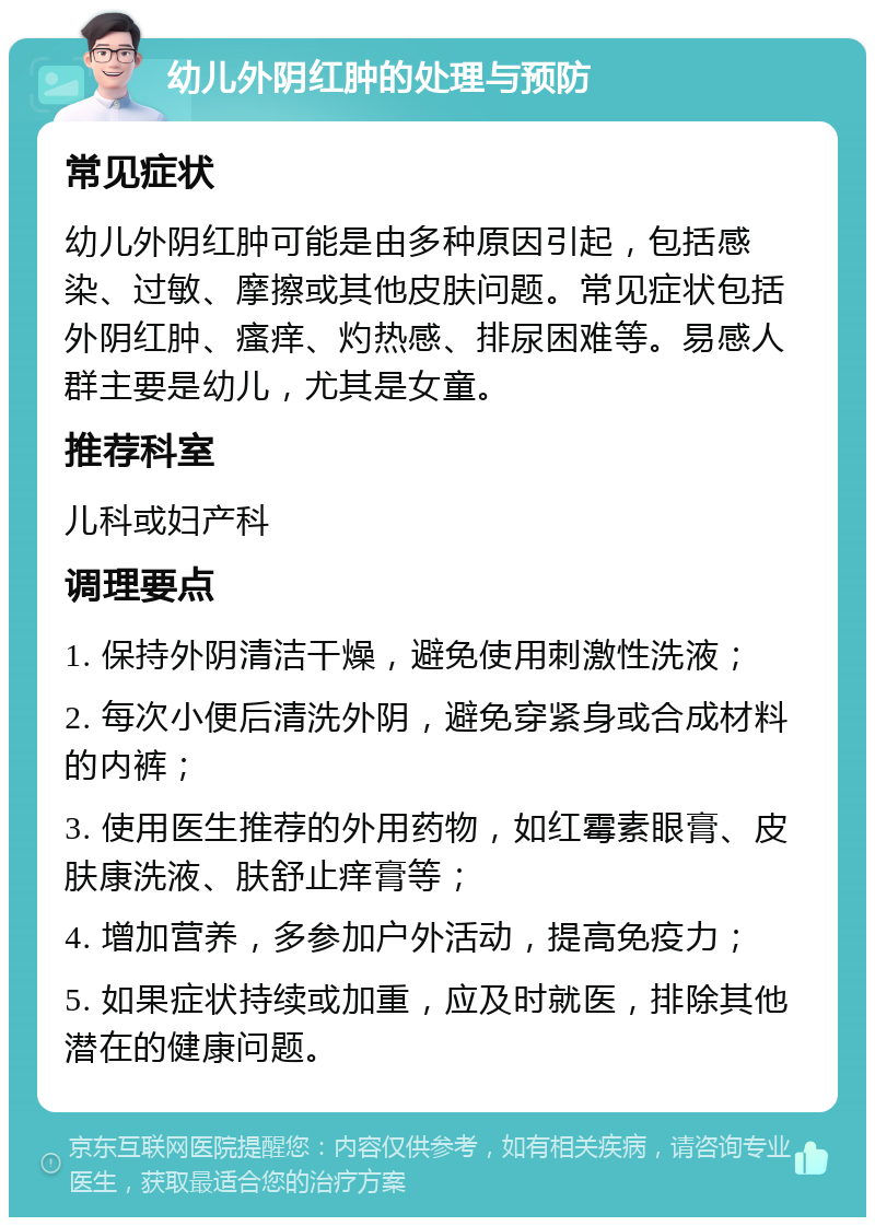 幼儿外阴红肿的处理与预防 常见症状 幼儿外阴红肿可能是由多种原因引起，包括感染、过敏、摩擦或其他皮肤问题。常见症状包括外阴红肿、瘙痒、灼热感、排尿困难等。易感人群主要是幼儿，尤其是女童。 推荐科室 儿科或妇产科 调理要点 1. 保持外阴清洁干燥，避免使用刺激性洗液； 2. 每次小便后清洗外阴，避免穿紧身或合成材料的内裤； 3. 使用医生推荐的外用药物，如红霉素眼膏、皮肤康洗液、肤舒止痒膏等； 4. 增加营养，多参加户外活动，提高免疫力； 5. 如果症状持续或加重，应及时就医，排除其他潜在的健康问题。