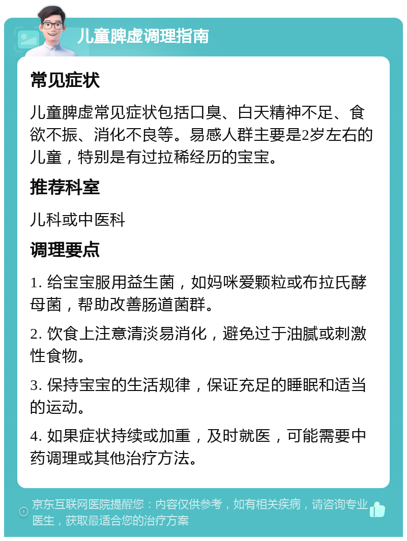 儿童脾虚调理指南 常见症状 儿童脾虚常见症状包括口臭、白天精神不足、食欲不振、消化不良等。易感人群主要是2岁左右的儿童，特别是有过拉稀经历的宝宝。 推荐科室 儿科或中医科 调理要点 1. 给宝宝服用益生菌，如妈咪爱颗粒或布拉氏酵母菌，帮助改善肠道菌群。 2. 饮食上注意清淡易消化，避免过于油腻或刺激性食物。 3. 保持宝宝的生活规律，保证充足的睡眠和适当的运动。 4. 如果症状持续或加重，及时就医，可能需要中药调理或其他治疗方法。