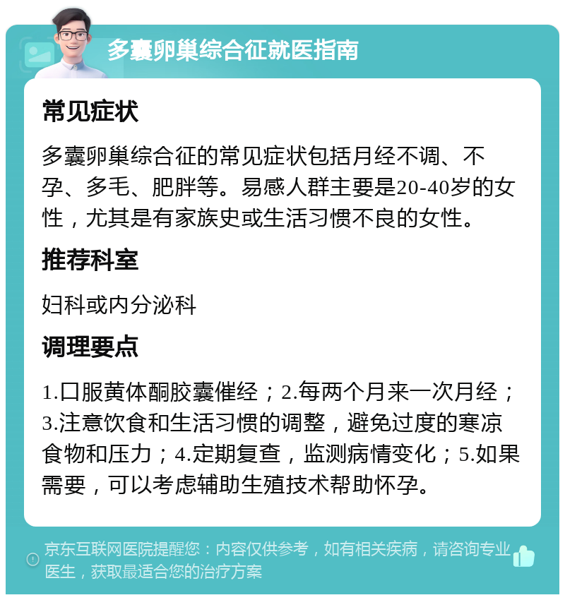 多囊卵巢综合征就医指南 常见症状 多囊卵巢综合征的常见症状包括月经不调、不孕、多毛、肥胖等。易感人群主要是20-40岁的女性，尤其是有家族史或生活习惯不良的女性。 推荐科室 妇科或内分泌科 调理要点 1.口服黄体酮胶囊催经；2.每两个月来一次月经；3.注意饮食和生活习惯的调整，避免过度的寒凉食物和压力；4.定期复查，监测病情变化；5.如果需要，可以考虑辅助生殖技术帮助怀孕。