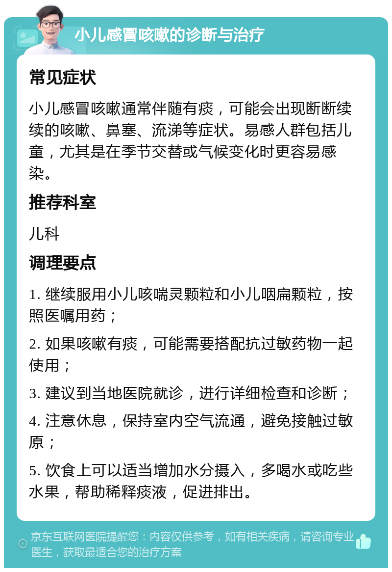 小儿感冒咳嗽的诊断与治疗 常见症状 小儿感冒咳嗽通常伴随有痰，可能会出现断断续续的咳嗽、鼻塞、流涕等症状。易感人群包括儿童，尤其是在季节交替或气候变化时更容易感染。 推荐科室 儿科 调理要点 1. 继续服用小儿咳喘灵颗粒和小儿咽扁颗粒，按照医嘱用药； 2. 如果咳嗽有痰，可能需要搭配抗过敏药物一起使用； 3. 建议到当地医院就诊，进行详细检查和诊断； 4. 注意休息，保持室内空气流通，避免接触过敏原； 5. 饮食上可以适当增加水分摄入，多喝水或吃些水果，帮助稀释痰液，促进排出。