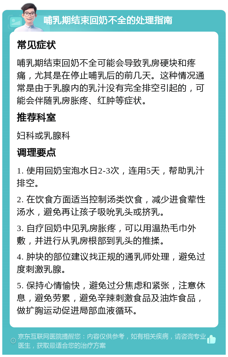 哺乳期结束回奶不全的处理指南 常见症状 哺乳期结束回奶不全可能会导致乳房硬块和疼痛，尤其是在停止哺乳后的前几天。这种情况通常是由于乳腺内的乳汁没有完全排空引起的，可能会伴随乳房胀疼、红肿等症状。 推荐科室 妇科或乳腺科 调理要点 1. 使用回奶宝泡水日2-3次，连用5天，帮助乳汁排空。 2. 在饮食方面适当控制汤类饮食，减少进食荤性汤水，避免再让孩子吸吮乳头或挤乳。 3. 自疗回奶中见乳房胀疼，可以用温热毛巾外敷，并进行从乳房根部到乳头的推揉。 4. 肿块的部位建议找正规的通乳师处理，避免过度刺激乳腺。 5. 保持心情愉快，避免过分焦虑和紧张，注意休息，避免劳累，避免辛辣刺激食品及油炸食品，做扩胸运动促进局部血液循环。