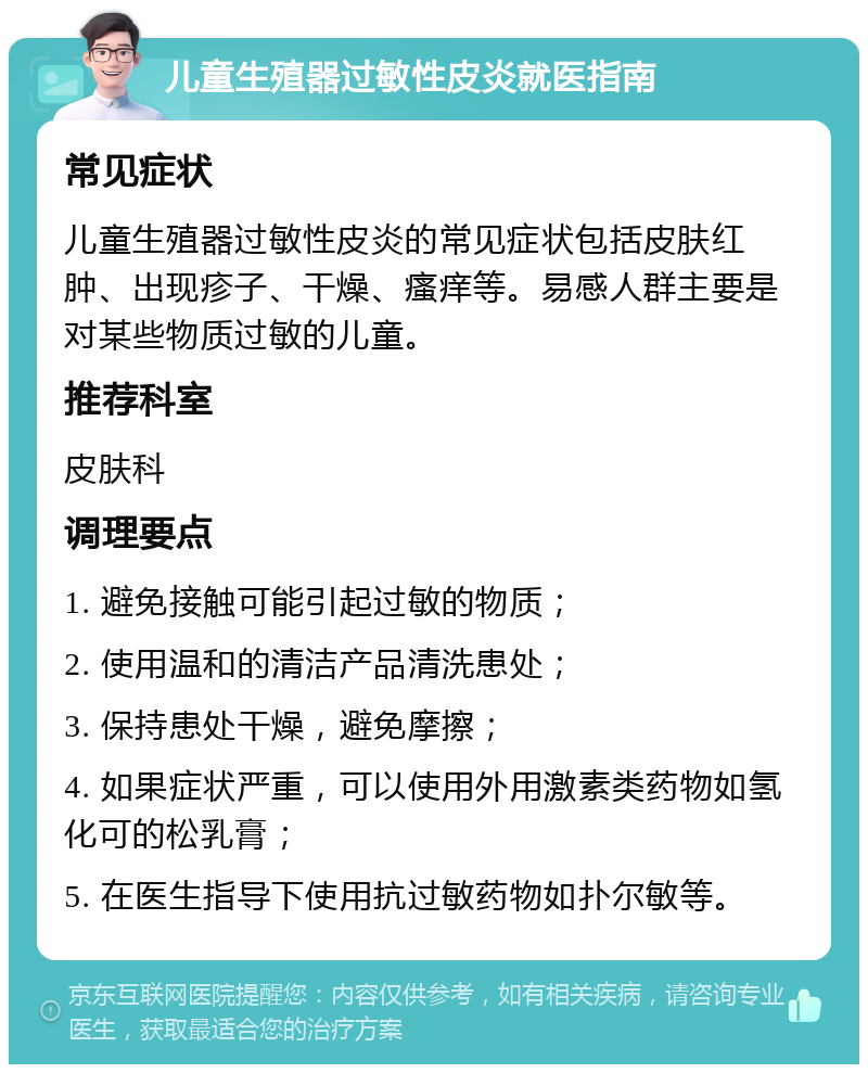 儿童生殖器过敏性皮炎就医指南 常见症状 儿童生殖器过敏性皮炎的常见症状包括皮肤红肿、出现疹子、干燥、瘙痒等。易感人群主要是对某些物质过敏的儿童。 推荐科室 皮肤科 调理要点 1. 避免接触可能引起过敏的物质； 2. 使用温和的清洁产品清洗患处； 3. 保持患处干燥，避免摩擦； 4. 如果症状严重，可以使用外用激素类药物如氢化可的松乳膏； 5. 在医生指导下使用抗过敏药物如扑尔敏等。