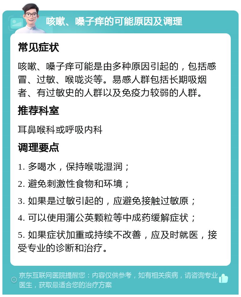 咳嗽、嗓子痒的可能原因及调理 常见症状 咳嗽、嗓子痒可能是由多种原因引起的，包括感冒、过敏、喉咙炎等。易感人群包括长期吸烟者、有过敏史的人群以及免疫力较弱的人群。 推荐科室 耳鼻喉科或呼吸内科 调理要点 1. 多喝水，保持喉咙湿润； 2. 避免刺激性食物和环境； 3. 如果是过敏引起的，应避免接触过敏原； 4. 可以使用蒲公英颗粒等中成药缓解症状； 5. 如果症状加重或持续不改善，应及时就医，接受专业的诊断和治疗。