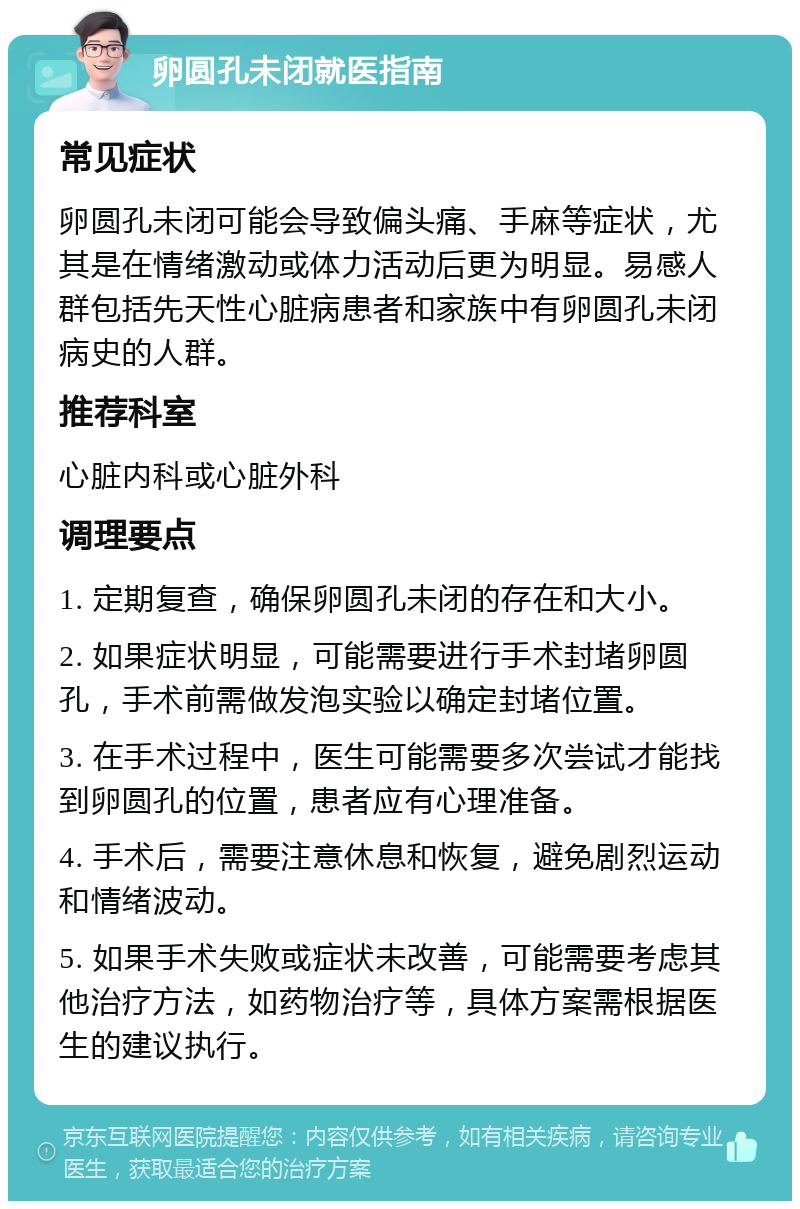 卵圆孔未闭就医指南 常见症状 卵圆孔未闭可能会导致偏头痛、手麻等症状，尤其是在情绪激动或体力活动后更为明显。易感人群包括先天性心脏病患者和家族中有卵圆孔未闭病史的人群。 推荐科室 心脏内科或心脏外科 调理要点 1. 定期复查，确保卵圆孔未闭的存在和大小。 2. 如果症状明显，可能需要进行手术封堵卵圆孔，手术前需做发泡实验以确定封堵位置。 3. 在手术过程中，医生可能需要多次尝试才能找到卵圆孔的位置，患者应有心理准备。 4. 手术后，需要注意休息和恢复，避免剧烈运动和情绪波动。 5. 如果手术失败或症状未改善，可能需要考虑其他治疗方法，如药物治疗等，具体方案需根据医生的建议执行。