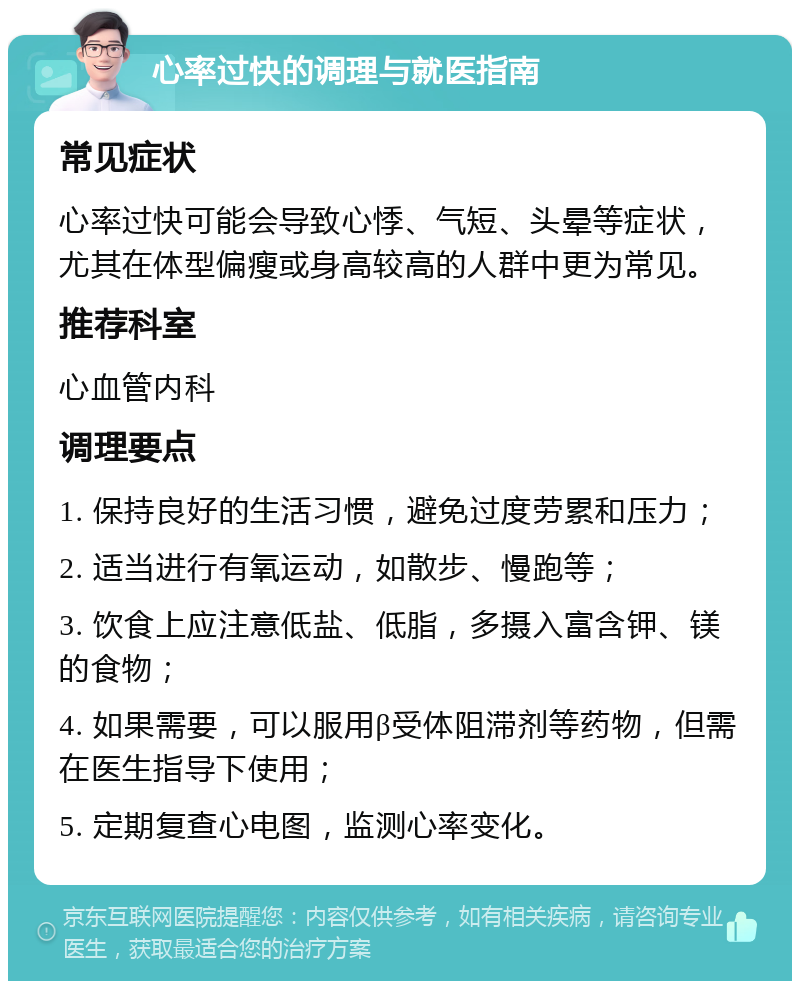 心率过快的调理与就医指南 常见症状 心率过快可能会导致心悸、气短、头晕等症状，尤其在体型偏瘦或身高较高的人群中更为常见。 推荐科室 心血管内科 调理要点 1. 保持良好的生活习惯，避免过度劳累和压力； 2. 适当进行有氧运动，如散步、慢跑等； 3. 饮食上应注意低盐、低脂，多摄入富含钾、镁的食物； 4. 如果需要，可以服用β受体阻滞剂等药物，但需在医生指导下使用； 5. 定期复查心电图，监测心率变化。