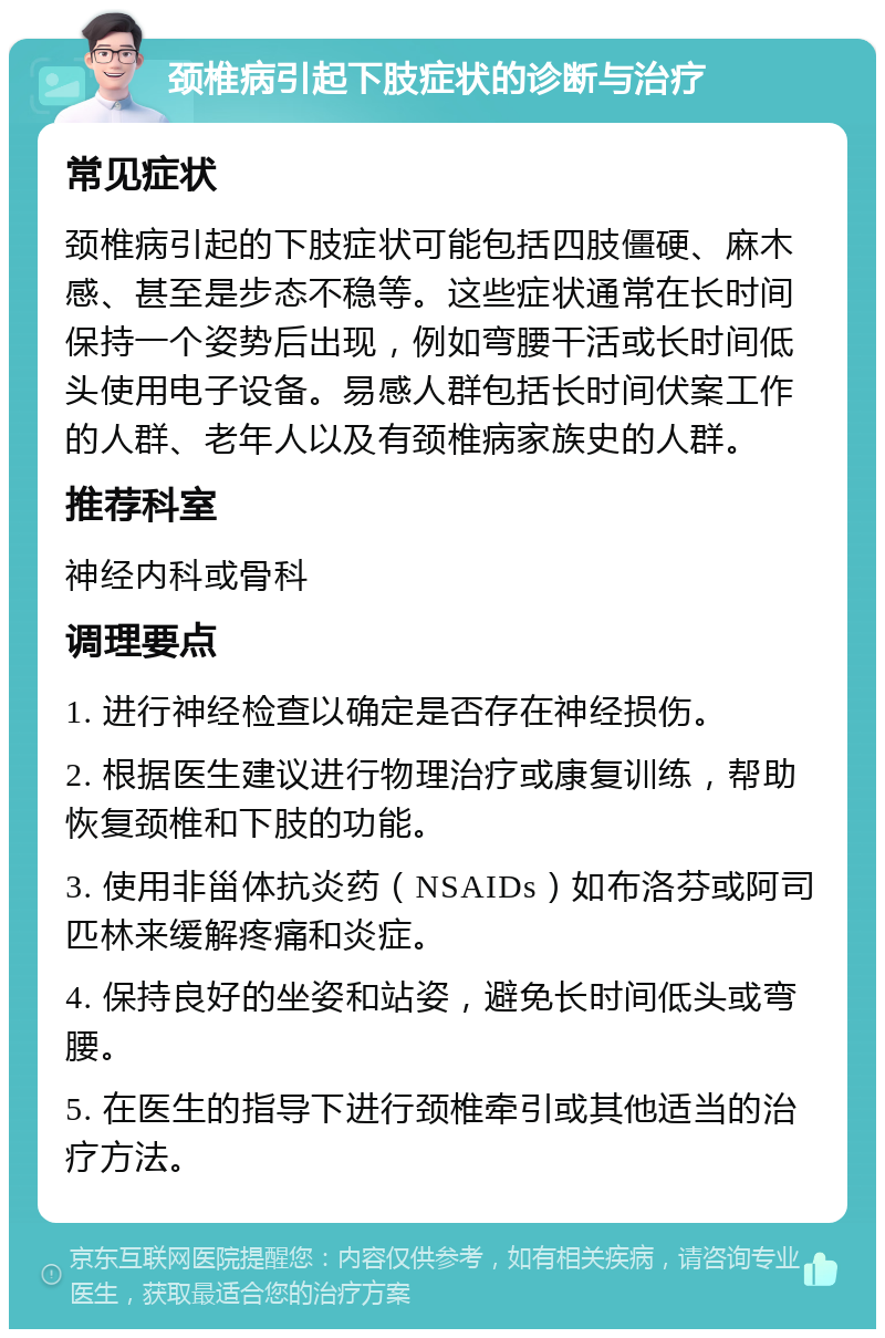 颈椎病引起下肢症状的诊断与治疗 常见症状 颈椎病引起的下肢症状可能包括四肢僵硬、麻木感、甚至是步态不稳等。这些症状通常在长时间保持一个姿势后出现，例如弯腰干活或长时间低头使用电子设备。易感人群包括长时间伏案工作的人群、老年人以及有颈椎病家族史的人群。 推荐科室 神经内科或骨科 调理要点 1. 进行神经检查以确定是否存在神经损伤。 2. 根据医生建议进行物理治疗或康复训练，帮助恢复颈椎和下肢的功能。 3. 使用非甾体抗炎药（NSAIDs）如布洛芬或阿司匹林来缓解疼痛和炎症。 4. 保持良好的坐姿和站姿，避免长时间低头或弯腰。 5. 在医生的指导下进行颈椎牵引或其他适当的治疗方法。