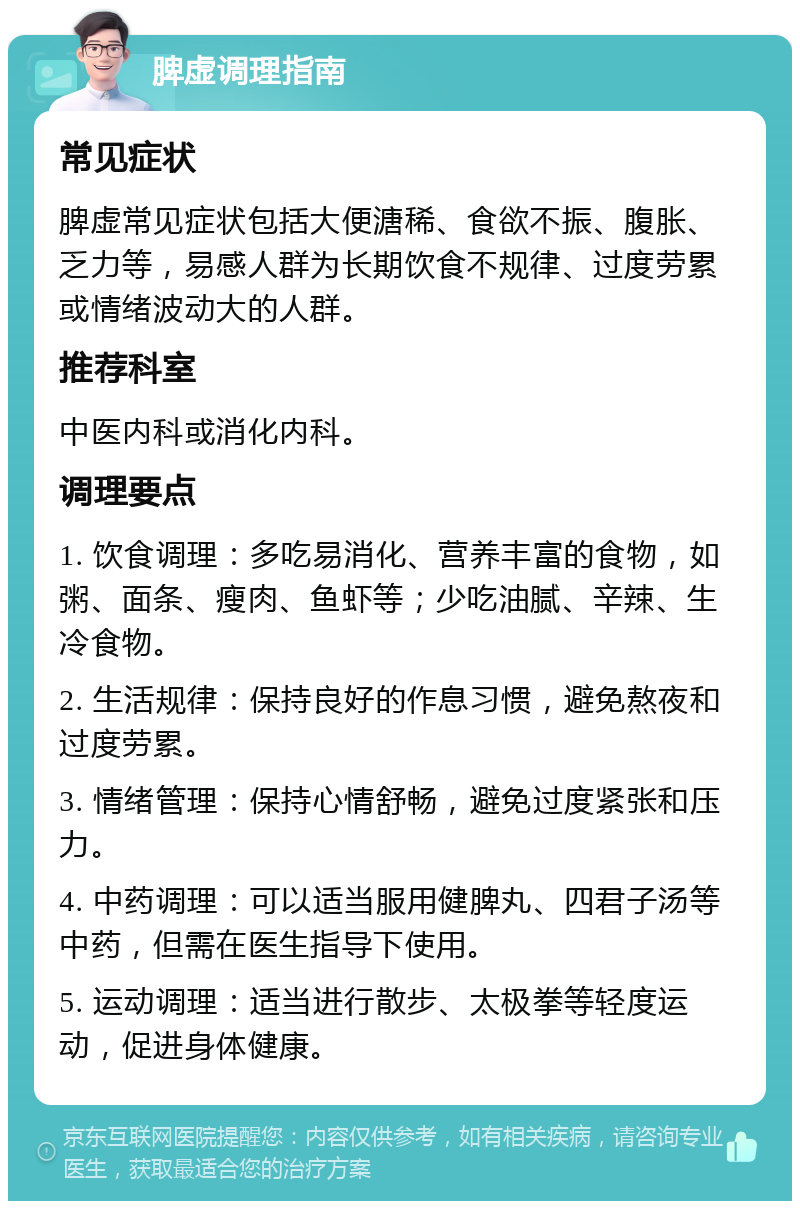 脾虚调理指南 常见症状 脾虚常见症状包括大便溏稀、食欲不振、腹胀、乏力等，易感人群为长期饮食不规律、过度劳累或情绪波动大的人群。 推荐科室 中医内科或消化内科。 调理要点 1. 饮食调理：多吃易消化、营养丰富的食物，如粥、面条、瘦肉、鱼虾等；少吃油腻、辛辣、生冷食物。 2. 生活规律：保持良好的作息习惯，避免熬夜和过度劳累。 3. 情绪管理：保持心情舒畅，避免过度紧张和压力。 4. 中药调理：可以适当服用健脾丸、四君子汤等中药，但需在医生指导下使用。 5. 运动调理：适当进行散步、太极拳等轻度运动，促进身体健康。