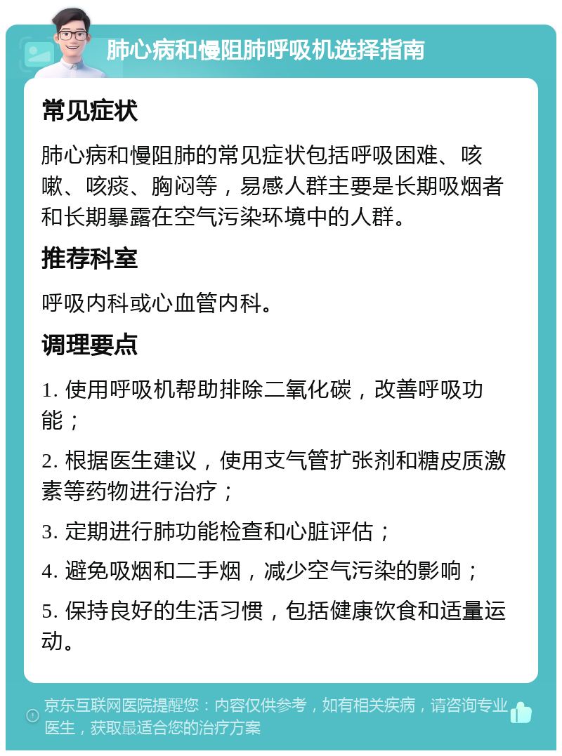 肺心病和慢阻肺呼吸机选择指南 常见症状 肺心病和慢阻肺的常见症状包括呼吸困难、咳嗽、咳痰、胸闷等，易感人群主要是长期吸烟者和长期暴露在空气污染环境中的人群。 推荐科室 呼吸内科或心血管内科。 调理要点 1. 使用呼吸机帮助排除二氧化碳，改善呼吸功能； 2. 根据医生建议，使用支气管扩张剂和糖皮质激素等药物进行治疗； 3. 定期进行肺功能检查和心脏评估； 4. 避免吸烟和二手烟，减少空气污染的影响； 5. 保持良好的生活习惯，包括健康饮食和适量运动。