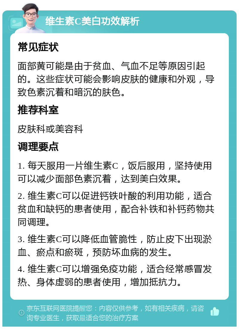 维生素C美白功效解析 常见症状 面部黄可能是由于贫血、气血不足等原因引起的。这些症状可能会影响皮肤的健康和外观，导致色素沉着和暗沉的肤色。 推荐科室 皮肤科或美容科 调理要点 1. 每天服用一片维生素C，饭后服用，坚持使用可以减少面部色素沉着，达到美白效果。 2. 维生素C可以促进钙铁叶酸的利用功能，适合贫血和缺钙的患者使用，配合补铁和补钙药物共同调理。 3. 维生素C可以降低血管脆性，防止皮下出现淤血、瘀点和瘀斑，预防坏血病的发生。 4. 维生素C可以增强免疫功能，适合经常感冒发热、身体虚弱的患者使用，增加抵抗力。