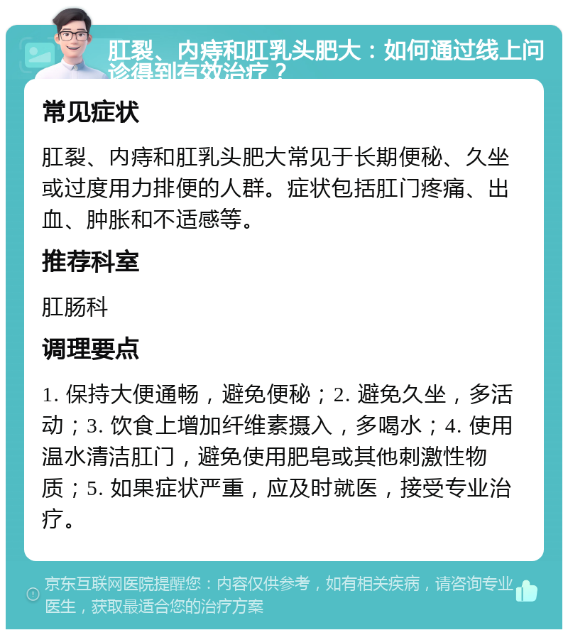 肛裂、内痔和肛乳头肥大：如何通过线上问诊得到有效治疗？ 常见症状 肛裂、内痔和肛乳头肥大常见于长期便秘、久坐或过度用力排便的人群。症状包括肛门疼痛、出血、肿胀和不适感等。 推荐科室 肛肠科 调理要点 1. 保持大便通畅，避免便秘；2. 避免久坐，多活动；3. 饮食上增加纤维素摄入，多喝水；4. 使用温水清洁肛门，避免使用肥皂或其他刺激性物质；5. 如果症状严重，应及时就医，接受专业治疗。