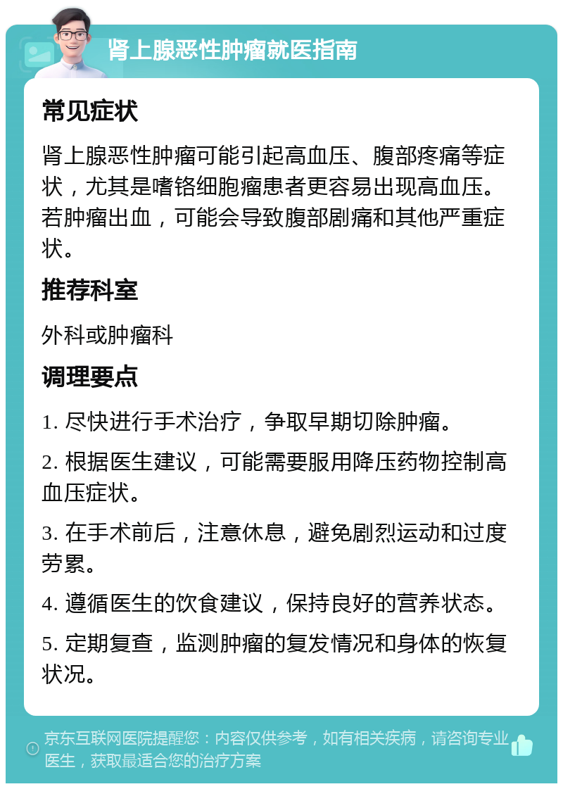 肾上腺恶性肿瘤就医指南 常见症状 肾上腺恶性肿瘤可能引起高血压、腹部疼痛等症状，尤其是嗜铬细胞瘤患者更容易出现高血压。若肿瘤出血，可能会导致腹部剧痛和其他严重症状。 推荐科室 外科或肿瘤科 调理要点 1. 尽快进行手术治疗，争取早期切除肿瘤。 2. 根据医生建议，可能需要服用降压药物控制高血压症状。 3. 在手术前后，注意休息，避免剧烈运动和过度劳累。 4. 遵循医生的饮食建议，保持良好的营养状态。 5. 定期复查，监测肿瘤的复发情况和身体的恢复状况。