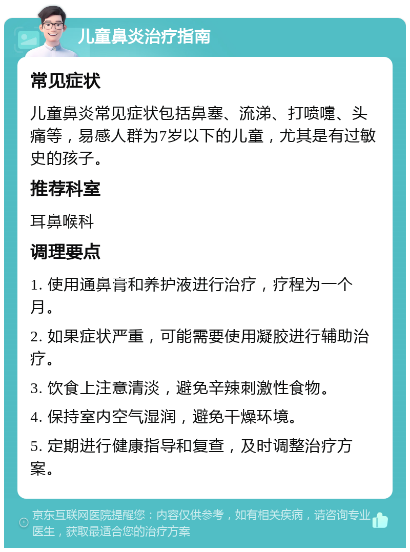 儿童鼻炎治疗指南 常见症状 儿童鼻炎常见症状包括鼻塞、流涕、打喷嚏、头痛等，易感人群为7岁以下的儿童，尤其是有过敏史的孩子。 推荐科室 耳鼻喉科 调理要点 1. 使用通鼻膏和养护液进行治疗，疗程为一个月。 2. 如果症状严重，可能需要使用凝胶进行辅助治疗。 3. 饮食上注意清淡，避免辛辣刺激性食物。 4. 保持室内空气湿润，避免干燥环境。 5. 定期进行健康指导和复查，及时调整治疗方案。