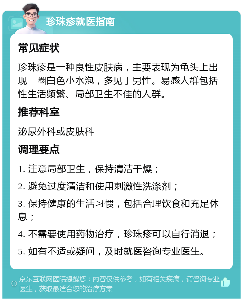 珍珠疹就医指南 常见症状 珍珠疹是一种良性皮肤病，主要表现为龟头上出现一圈白色小水泡，多见于男性。易感人群包括性生活频繁、局部卫生不佳的人群。 推荐科室 泌尿外科或皮肤科 调理要点 1. 注意局部卫生，保持清洁干燥； 2. 避免过度清洁和使用刺激性洗涤剂； 3. 保持健康的生活习惯，包括合理饮食和充足休息； 4. 不需要使用药物治疗，珍珠疹可以自行消退； 5. 如有不适或疑问，及时就医咨询专业医生。