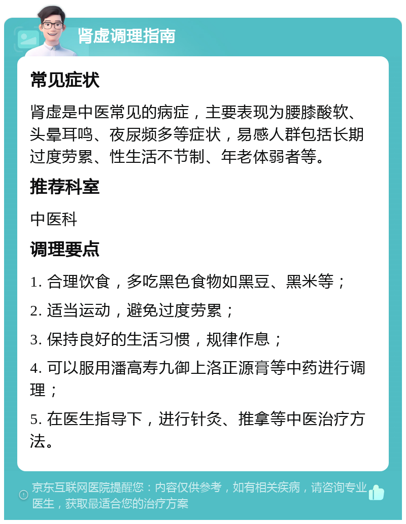 肾虚调理指南 常见症状 肾虚是中医常见的病症，主要表现为腰膝酸软、头晕耳鸣、夜尿频多等症状，易感人群包括长期过度劳累、性生活不节制、年老体弱者等。 推荐科室 中医科 调理要点 1. 合理饮食，多吃黑色食物如黑豆、黑米等； 2. 适当运动，避免过度劳累； 3. 保持良好的生活习惯，规律作息； 4. 可以服用潘高寿九御上洛正源膏等中药进行调理； 5. 在医生指导下，进行针灸、推拿等中医治疗方法。