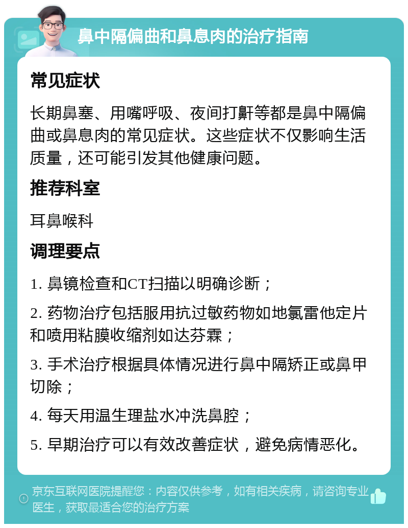 鼻中隔偏曲和鼻息肉的治疗指南 常见症状 长期鼻塞、用嘴呼吸、夜间打鼾等都是鼻中隔偏曲或鼻息肉的常见症状。这些症状不仅影响生活质量，还可能引发其他健康问题。 推荐科室 耳鼻喉科 调理要点 1. 鼻镜检查和CT扫描以明确诊断； 2. 药物治疗包括服用抗过敏药物如地氯雷他定片和喷用粘膜收缩剂如达芬霖； 3. 手术治疗根据具体情况进行鼻中隔矫正或鼻甲切除； 4. 每天用温生理盐水冲洗鼻腔； 5. 早期治疗可以有效改善症状，避免病情恶化。