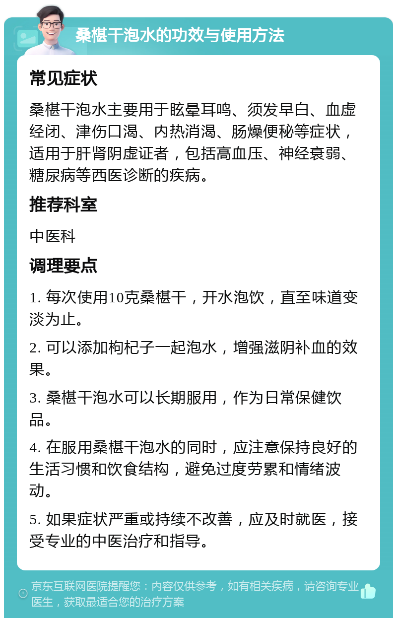 桑椹干泡水的功效与使用方法 常见症状 桑椹干泡水主要用于眩晕耳鸣、须发早白、血虚经闭、津伤口渴、内热消渴、肠燥便秘等症状，适用于肝肾阴虚证者，包括高血压、神经衰弱、糖尿病等西医诊断的疾病。 推荐科室 中医科 调理要点 1. 每次使用10克桑椹干，开水泡饮，直至味道变淡为止。 2. 可以添加枸杞子一起泡水，增强滋阴补血的效果。 3. 桑椹干泡水可以长期服用，作为日常保健饮品。 4. 在服用桑椹干泡水的同时，应注意保持良好的生活习惯和饮食结构，避免过度劳累和情绪波动。 5. 如果症状严重或持续不改善，应及时就医，接受专业的中医治疗和指导。