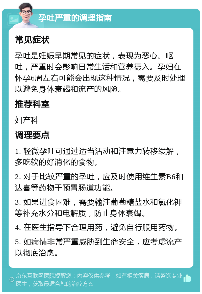 孕吐严重的调理指南 常见症状 孕吐是妊娠早期常见的症状，表现为恶心、呕吐，严重时会影响日常生活和营养摄入。孕妇在怀孕6周左右可能会出现这种情况，需要及时处理以避免身体衰竭和流产的风险。 推荐科室 妇产科 调理要点 1. 轻微孕吐可通过适当活动和注意力转移缓解，多吃软的好消化的食物。 2. 对于比较严重的孕吐，应及时使用维生素B6和达喜等药物干预胃肠道功能。 3. 如果进食困难，需要输注葡萄糖盐水和氯化钾等补充水分和电解质，防止身体衰竭。 4. 在医生指导下合理用药，避免自行服用药物。 5. 如病情非常严重威胁到生命安全，应考虑流产以彻底治愈。