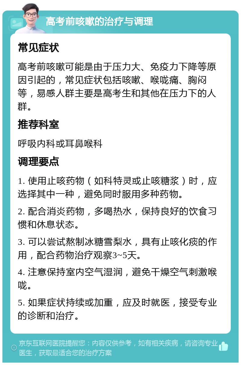 高考前咳嗽的治疗与调理 常见症状 高考前咳嗽可能是由于压力大、免疫力下降等原因引起的，常见症状包括咳嗽、喉咙痛、胸闷等，易感人群主要是高考生和其他在压力下的人群。 推荐科室 呼吸内科或耳鼻喉科 调理要点 1. 使用止咳药物（如科特灵或止咳糖浆）时，应选择其中一种，避免同时服用多种药物。 2. 配合消炎药物，多喝热水，保持良好的饮食习惯和休息状态。 3. 可以尝试熬制冰糖雪梨水，具有止咳化痰的作用，配合药物治疗观察3~5天。 4. 注意保持室内空气湿润，避免干燥空气刺激喉咙。 5. 如果症状持续或加重，应及时就医，接受专业的诊断和治疗。