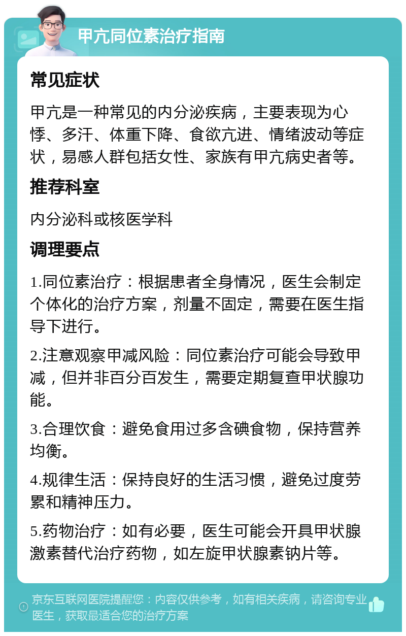 甲亢同位素治疗指南 常见症状 甲亢是一种常见的内分泌疾病，主要表现为心悸、多汗、体重下降、食欲亢进、情绪波动等症状，易感人群包括女性、家族有甲亢病史者等。 推荐科室 内分泌科或核医学科 调理要点 1.同位素治疗：根据患者全身情况，医生会制定个体化的治疗方案，剂量不固定，需要在医生指导下进行。 2.注意观察甲减风险：同位素治疗可能会导致甲减，但并非百分百发生，需要定期复查甲状腺功能。 3.合理饮食：避免食用过多含碘食物，保持营养均衡。 4.规律生活：保持良好的生活习惯，避免过度劳累和精神压力。 5.药物治疗：如有必要，医生可能会开具甲状腺激素替代治疗药物，如左旋甲状腺素钠片等。