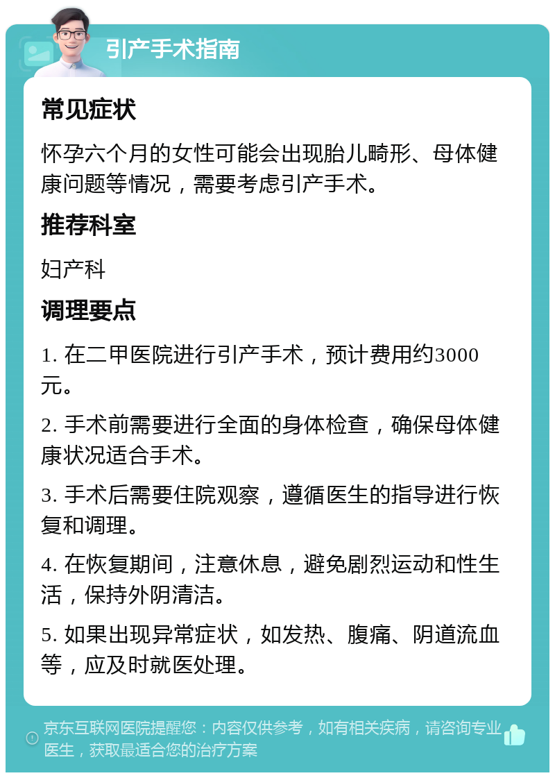 引产手术指南 常见症状 怀孕六个月的女性可能会出现胎儿畸形、母体健康问题等情况，需要考虑引产手术。 推荐科室 妇产科 调理要点 1. 在二甲医院进行引产手术，预计费用约3000元。 2. 手术前需要进行全面的身体检查，确保母体健康状况适合手术。 3. 手术后需要住院观察，遵循医生的指导进行恢复和调理。 4. 在恢复期间，注意休息，避免剧烈运动和性生活，保持外阴清洁。 5. 如果出现异常症状，如发热、腹痛、阴道流血等，应及时就医处理。