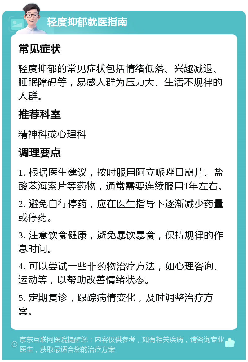 轻度抑郁就医指南 常见症状 轻度抑郁的常见症状包括情绪低落、兴趣减退、睡眠障碍等，易感人群为压力大、生活不规律的人群。 推荐科室 精神科或心理科 调理要点 1. 根据医生建议，按时服用阿立哌唑口崩片、盐酸苯海索片等药物，通常需要连续服用1年左右。 2. 避免自行停药，应在医生指导下逐渐减少药量或停药。 3. 注意饮食健康，避免暴饮暴食，保持规律的作息时间。 4. 可以尝试一些非药物治疗方法，如心理咨询、运动等，以帮助改善情绪状态。 5. 定期复诊，跟踪病情变化，及时调整治疗方案。