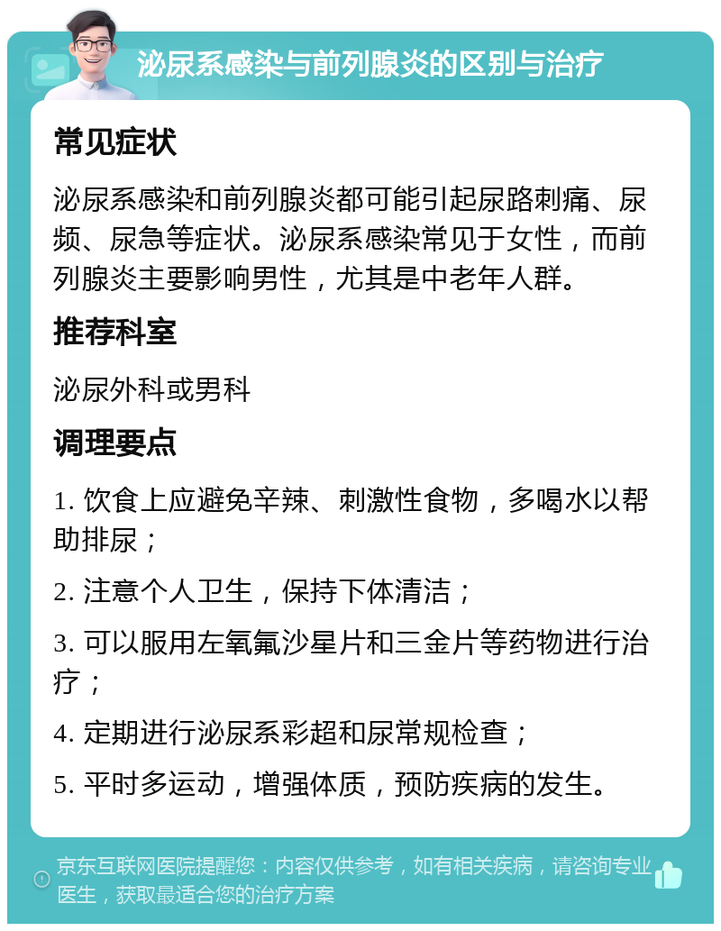 泌尿系感染与前列腺炎的区别与治疗 常见症状 泌尿系感染和前列腺炎都可能引起尿路刺痛、尿频、尿急等症状。泌尿系感染常见于女性，而前列腺炎主要影响男性，尤其是中老年人群。 推荐科室 泌尿外科或男科 调理要点 1. 饮食上应避免辛辣、刺激性食物，多喝水以帮助排尿； 2. 注意个人卫生，保持下体清洁； 3. 可以服用左氧氟沙星片和三金片等药物进行治疗； 4. 定期进行泌尿系彩超和尿常规检查； 5. 平时多运动，增强体质，预防疾病的发生。