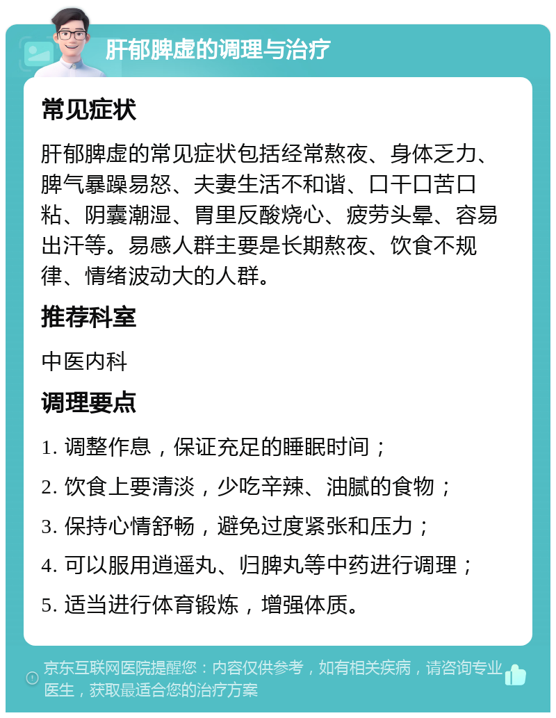 肝郁脾虚的调理与治疗 常见症状 肝郁脾虚的常见症状包括经常熬夜、身体乏力、脾气暴躁易怒、夫妻生活不和谐、口干口苦口粘、阴囊潮湿、胃里反酸烧心、疲劳头晕、容易出汗等。易感人群主要是长期熬夜、饮食不规律、情绪波动大的人群。 推荐科室 中医内科 调理要点 1. 调整作息，保证充足的睡眠时间； 2. 饮食上要清淡，少吃辛辣、油腻的食物； 3. 保持心情舒畅，避免过度紧张和压力； 4. 可以服用逍遥丸、归脾丸等中药进行调理； 5. 适当进行体育锻炼，增强体质。