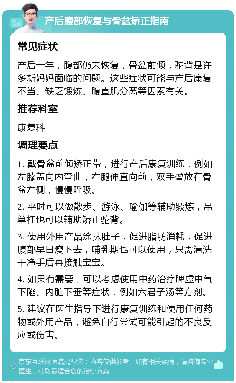 产后腹部恢复与骨盆矫正指南 常见症状 产后一年，腹部仍未恢复，骨盆前倾，驼背是许多新妈妈面临的问题。这些症状可能与产后康复不当、缺乏锻炼、腹直肌分离等因素有关。 推荐科室 康复科 调理要点 1. 戴骨盆前倾矫正带，进行产后康复训练，例如左膝盖向内弯曲，右腿伸直向前，双手叠放在骨盆左侧，慢慢呼吸。 2. 平时可以做散步、游泳、瑜伽等辅助锻炼，吊单杠也可以辅助矫正驼背。 3. 使用外用产品涂抹肚子，促进脂肪消耗，促进腹部早日瘦下去，哺乳期也可以使用，只需清洗干净手后再接触宝宝。 4. 如果有需要，可以考虑使用中药治疗脾虚中气下陷、内脏下垂等症状，例如六君子汤等方剂。 5. 建议在医生指导下进行康复训练和使用任何药物或外用产品，避免自行尝试可能引起的不良反应或伤害。