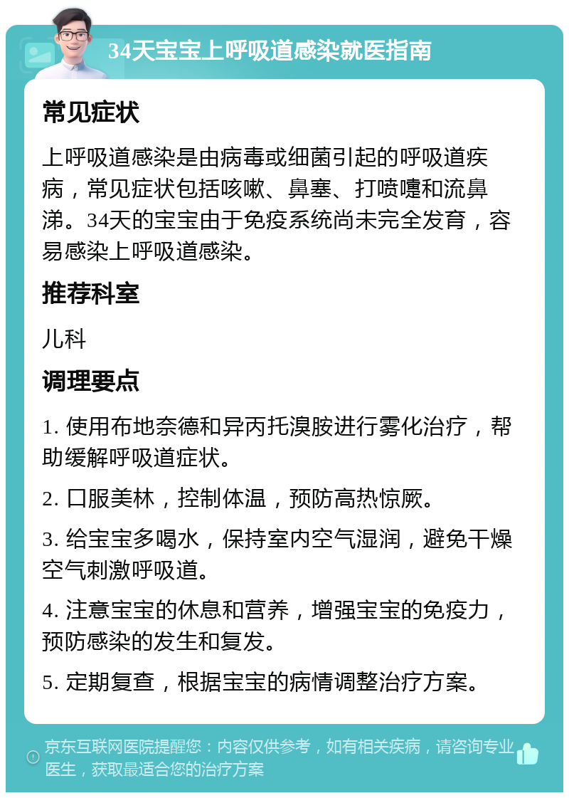 34天宝宝上呼吸道感染就医指南 常见症状 上呼吸道感染是由病毒或细菌引起的呼吸道疾病，常见症状包括咳嗽、鼻塞、打喷嚏和流鼻涕。34天的宝宝由于免疫系统尚未完全发育，容易感染上呼吸道感染。 推荐科室 儿科 调理要点 1. 使用布地奈德和异丙托溴胺进行雾化治疗，帮助缓解呼吸道症状。 2. 口服美林，控制体温，预防高热惊厥。 3. 给宝宝多喝水，保持室内空气湿润，避免干燥空气刺激呼吸道。 4. 注意宝宝的休息和营养，增强宝宝的免疫力，预防感染的发生和复发。 5. 定期复查，根据宝宝的病情调整治疗方案。