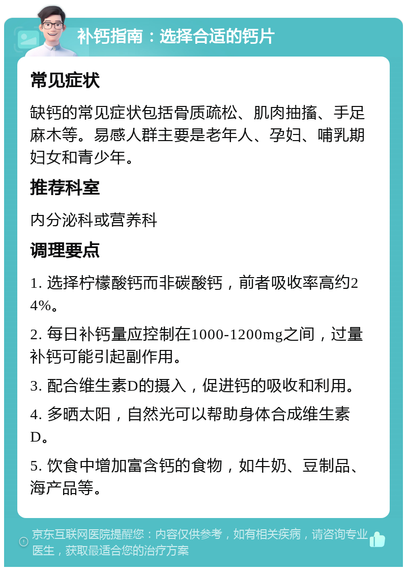 补钙指南：选择合适的钙片 常见症状 缺钙的常见症状包括骨质疏松、肌肉抽搐、手足麻木等。易感人群主要是老年人、孕妇、哺乳期妇女和青少年。 推荐科室 内分泌科或营养科 调理要点 1. 选择柠檬酸钙而非碳酸钙，前者吸收率高约24%。 2. 每日补钙量应控制在1000-1200mg之间，过量补钙可能引起副作用。 3. 配合维生素D的摄入，促进钙的吸收和利用。 4. 多晒太阳，自然光可以帮助身体合成维生素D。 5. 饮食中增加富含钙的食物，如牛奶、豆制品、海产品等。