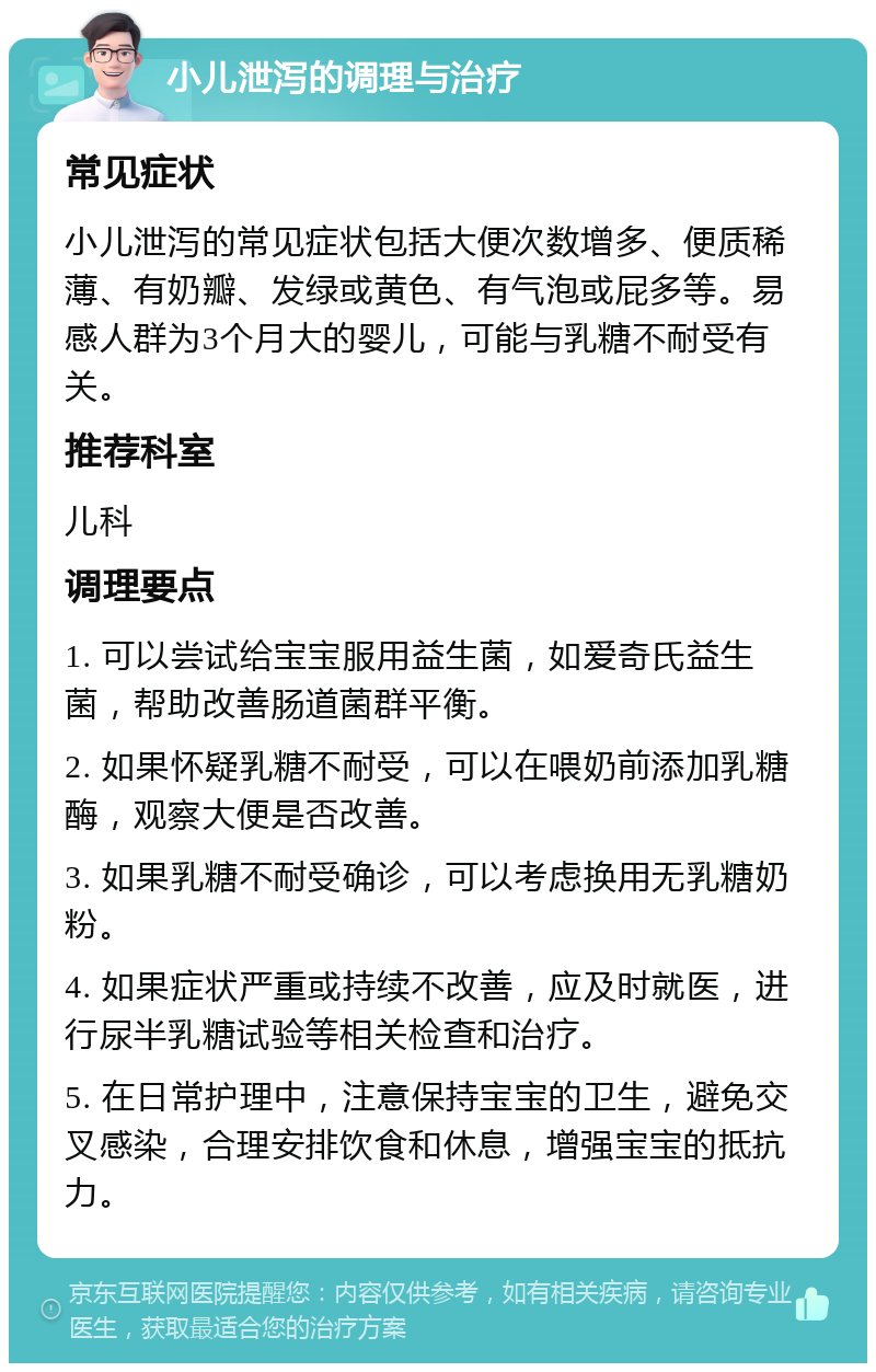 小儿泄泻的调理与治疗 常见症状 小儿泄泻的常见症状包括大便次数增多、便质稀薄、有奶瓣、发绿或黄色、有气泡或屁多等。易感人群为3个月大的婴儿，可能与乳糖不耐受有关。 推荐科室 儿科 调理要点 1. 可以尝试给宝宝服用益生菌，如爱奇氏益生菌，帮助改善肠道菌群平衡。 2. 如果怀疑乳糖不耐受，可以在喂奶前添加乳糖酶，观察大便是否改善。 3. 如果乳糖不耐受确诊，可以考虑换用无乳糖奶粉。 4. 如果症状严重或持续不改善，应及时就医，进行尿半乳糖试验等相关检查和治疗。 5. 在日常护理中，注意保持宝宝的卫生，避免交叉感染，合理安排饮食和休息，增强宝宝的抵抗力。