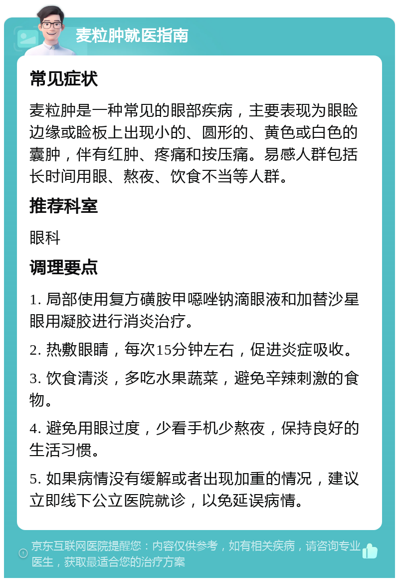 麦粒肿就医指南 常见症状 麦粒肿是一种常见的眼部疾病，主要表现为眼睑边缘或睑板上出现小的、圆形的、黄色或白色的囊肿，伴有红肿、疼痛和按压痛。易感人群包括长时间用眼、熬夜、饮食不当等人群。 推荐科室 眼科 调理要点 1. 局部使用复方磺胺甲噁唑钠滴眼液和加替沙星眼用凝胶进行消炎治疗。 2. 热敷眼睛，每次15分钟左右，促进炎症吸收。 3. 饮食清淡，多吃水果蔬菜，避免辛辣刺激的食物。 4. 避免用眼过度，少看手机少熬夜，保持良好的生活习惯。 5. 如果病情没有缓解或者出现加重的情况，建议立即线下公立医院就诊，以免延误病情。