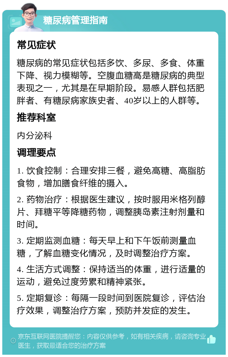 糖尿病管理指南 常见症状 糖尿病的常见症状包括多饮、多尿、多食、体重下降、视力模糊等。空腹血糖高是糖尿病的典型表现之一，尤其是在早期阶段。易感人群包括肥胖者、有糖尿病家族史者、40岁以上的人群等。 推荐科室 内分泌科 调理要点 1. 饮食控制：合理安排三餐，避免高糖、高脂肪食物，增加膳食纤维的摄入。 2. 药物治疗：根据医生建议，按时服用米格列醇片、拜糖平等降糖药物，调整胰岛素注射剂量和时间。 3. 定期监测血糖：每天早上和下午饭前测量血糖，了解血糖变化情况，及时调整治疗方案。 4. 生活方式调整：保持适当的体重，进行适量的运动，避免过度劳累和精神紧张。 5. 定期复诊：每隔一段时间到医院复诊，评估治疗效果，调整治疗方案，预防并发症的发生。