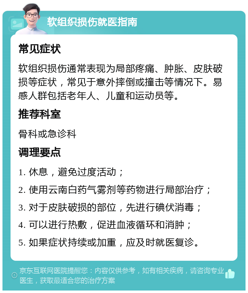 软组织损伤就医指南 常见症状 软组织损伤通常表现为局部疼痛、肿胀、皮肤破损等症状，常见于意外摔倒或撞击等情况下。易感人群包括老年人、儿童和运动员等。 推荐科室 骨科或急诊科 调理要点 1. 休息，避免过度活动； 2. 使用云南白药气雾剂等药物进行局部治疗； 3. 对于皮肤破损的部位，先进行碘伏消毒； 4. 可以进行热敷，促进血液循环和消肿； 5. 如果症状持续或加重，应及时就医复诊。