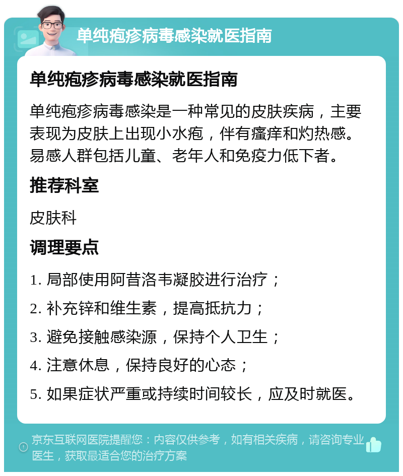 单纯疱疹病毒感染就医指南 单纯疱疹病毒感染就医指南 单纯疱疹病毒感染是一种常见的皮肤疾病，主要表现为皮肤上出现小水疱，伴有瘙痒和灼热感。易感人群包括儿童、老年人和免疫力低下者。 推荐科室 皮肤科 调理要点 1. 局部使用阿昔洛韦凝胶进行治疗； 2. 补充锌和维生素，提高抵抗力； 3. 避免接触感染源，保持个人卫生； 4. 注意休息，保持良好的心态； 5. 如果症状严重或持续时间较长，应及时就医。