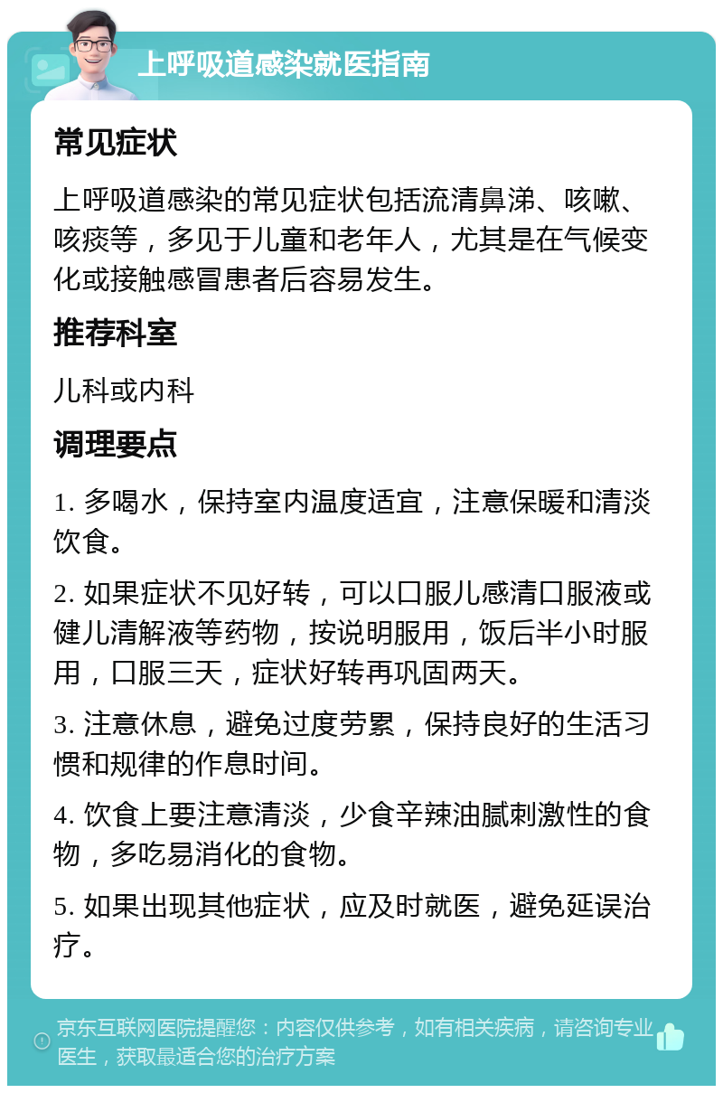 上呼吸道感染就医指南 常见症状 上呼吸道感染的常见症状包括流清鼻涕、咳嗽、咳痰等，多见于儿童和老年人，尤其是在气候变化或接触感冒患者后容易发生。 推荐科室 儿科或内科 调理要点 1. 多喝水，保持室内温度适宜，注意保暖和清淡饮食。 2. 如果症状不见好转，可以口服儿感清口服液或健儿清解液等药物，按说明服用，饭后半小时服用，口服三天，症状好转再巩固两天。 3. 注意休息，避免过度劳累，保持良好的生活习惯和规律的作息时间。 4. 饮食上要注意清淡，少食辛辣油腻刺激性的食物，多吃易消化的食物。 5. 如果出现其他症状，应及时就医，避免延误治疗。