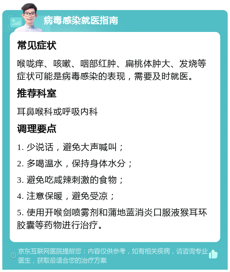 病毒感染就医指南 常见症状 喉咙痒、咳嗽、咽部红肿、扁桃体肿大、发烧等症状可能是病毒感染的表现，需要及时就医。 推荐科室 耳鼻喉科或呼吸内科 调理要点 1. 少说话，避免大声喊叫； 2. 多喝温水，保持身体水分； 3. 避免吃咸辣刺激的食物； 4. 注意保暖，避免受凉； 5. 使用开喉剑喷雾剂和蒲地蓝消炎口服液猴耳环胶囊等药物进行治疗。