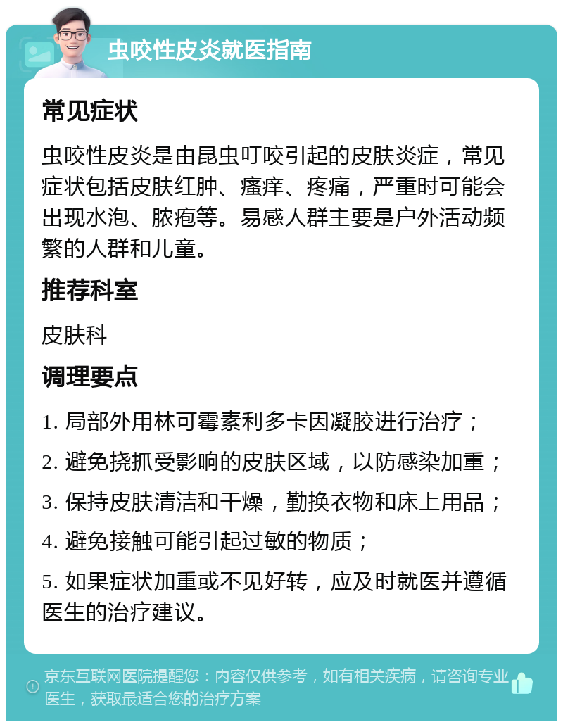 虫咬性皮炎就医指南 常见症状 虫咬性皮炎是由昆虫叮咬引起的皮肤炎症，常见症状包括皮肤红肿、瘙痒、疼痛，严重时可能会出现水泡、脓疱等。易感人群主要是户外活动频繁的人群和儿童。 推荐科室 皮肤科 调理要点 1. 局部外用林可霉素利多卡因凝胶进行治疗； 2. 避免挠抓受影响的皮肤区域，以防感染加重； 3. 保持皮肤清洁和干燥，勤换衣物和床上用品； 4. 避免接触可能引起过敏的物质； 5. 如果症状加重或不见好转，应及时就医并遵循医生的治疗建议。